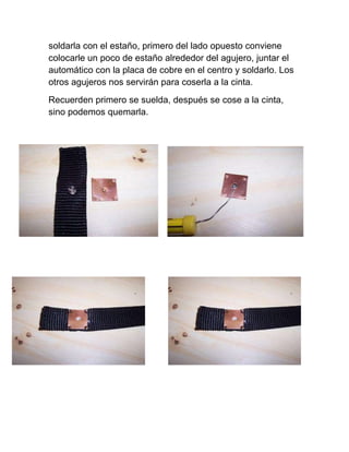 soldarla con el estaño, primero del lado opuesto conviene
colocarle un poco de estaño alrededor del agujero, juntar el
automático con la placa de cobre en el centro y soldarlo. Los
otros agujeros nos servirán para coserla a la cinta.
Recuerden primero se suelda, después se cose a la cinta,
sino podemos quemarla.
 