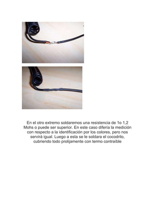 En el otro extremo soldaremos una resistencia de 1o 1,2
Mohs o puede ser superior. En este caso difería la medición
 con respecto a la identificación por los colores, pero nos
   servirá igual. Luego a esta se le soldara el cocodrilo,
     cubriendo todo prolijamente con termo contraíble
 