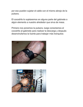 por eso pueden sujetar el cable con el mismo abrojo de la
pulsera.

El cocodrilo lo sujetaremos en alguna parte del gabinete o
algún elemento a nuestro alrededor que sirva de masa.

Primero nos ponemos la pulsera, luego conectamos el
cocodrilo al gabinete para realizar la descarga y después
desenchufamos la fuente para trabajar más tranquilos
 