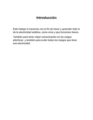 Introducción


Este trabajo lo hacemos con el fin de hacer y aprender todo lo
de la electricidad estática, como sirve y que funciones tienen.
También para tener mejor comunicación en las cargas
eléctricas y también para evitar todos los riesgos que tiene
esa electricidad.
 