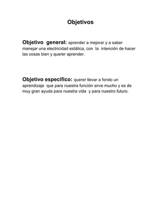 Objetivos


Objetivo general: aprender a mejorar y a saber
manejar una electricidad estática, con la intención de hacer
las cosas bien y querer aprender.




Objetivo específico: querer llevar a fondo un
aprendizaje que para nuestra función sirve mucho y es de
muy gran ayuda para nuestra vida y para nuestro futuro.
 