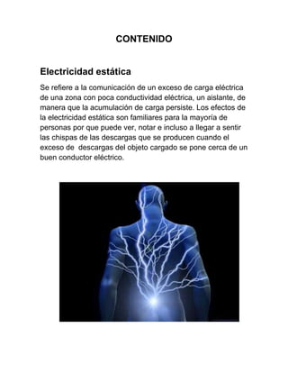 CONTENIDO


Electricidad estática
Se refiere a la comunicación de un exceso de carga eléctrica
de una zona con poca conductividad eléctrica, un aislante, de
manera que la acumulación de carga persiste. Los efectos de
la electricidad estática son familiares para la mayoría de
personas por que puede ver, notar e incluso a llegar a sentir
las chispas de las descargas que se producen cuando el
exceso de descargas del objeto cargado se pone cerca de un
buen conductor eléctrico.
 