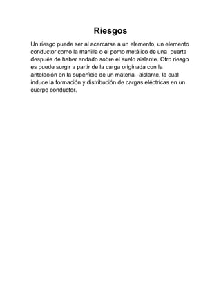 Riesgos
Un riesgo puede ser al acercarse a un elemento, un elemento
conductor como la manilla o el pomo metálico de una puerta
después de haber andado sobre el suelo aislante. Otro riesgo
es puede surgir a partir de la carga originada con la
antelación en la superficie de un material aislante, la cual
induce la formación y distribución de cargas eléctricas en un
cuerpo conductor.
 