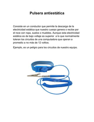 Pulsera antiestática


Consiste en un conductor que permite la descarga de la
electricidad estática que nuestro cuerpo genera o recibe por
el roce con ropa, suelos o muebles. Aunque esta electricidad
estática es de bajo voltaje es superior a lo que normalmente
toleran los circuitos de una computadora que operan a
promedio a no más de 12 voltios.
Ejemplo, es un peligro para los circuitos de nuestro equipo.
 