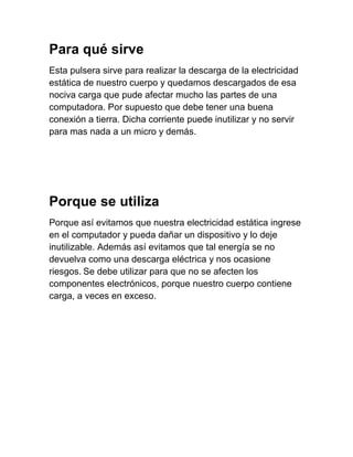 Para qué sirve
Esta pulsera sirve para realizar la descarga de la electricidad
estática de nuestro cuerpo y quedamos descargados de esa
nociva carga que pude afectar mucho las partes de una
computadora. Por supuesto que debe tener una buena
conexión a tierra. Dicha corriente puede inutilizar y no servir
para mas nada a un micro y demás.




Porque se utiliza
Porque así evitamos que nuestra electricidad estática ingrese
en el computador y pueda dañar un dispositivo y lo deje
inutilizable. Además así evitamos que tal energía se no
devuelva como una descarga eléctrica y nos ocasione
riesgos. Se debe utilizar para que no se afecten los
componentes electrónicos, porque nuestro cuerpo contiene
carga, a veces en exceso.
 
