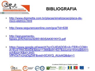BIBLIOGRAFIA
• http://www.digimetta.com.br/placas/sinalizacao/placa-de-
risco-eletrico.html
• http://www.segurancaonline.com/gca/?id=638
• http://agrupamento-
fajoes.pt/ficheiros/d285180ISAKI61NYO.pdf
• https://www.google.pt/search?q=CUIDADOS+A+TER+COM+
A+ELETRICIDADE&biw=1366&bih=627&source=lnms&tbm=i
sch&sa=X&ei=Jm0-
VfPrOsTvUrqOgZAF&ved=0CAYQ_AUoAQ&dpr=1
12
 