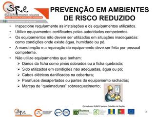 PREVENÇÃO EM AMBIENTES
DE RISCO REDUZIDO
• Inspecione regularmente as instalações e os equipamentos utilizados.
• Utilize equipamentos certificados pelas autoridades competentes.
• Os equipamentos não devem ser utilizados em situações inadequadas:
como condições onde existe água, humidade ou pó.
• A manutenção e a reparação do equipamento deve ser feita por pessoal
competente.
• Não utilize equipamentos que tenham:
 Danos da ficha como pinos dobrados ou a ficha quebrada;
 Sido utilizados em condições não adequadas, água ou pó;
 Cabos elétricos danificados na cobertura;
 Parafusos desapertados ou partes do equipamento rachadas;
 Marcas de “queimaduras” sobreaquecimento;
3
 