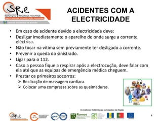 ACIDENTES COM A
ELECTRICIDADE
• Em caso de acidente devido a electricidade deve:
• Desligar imediatamente o aparelho de onde surge a corrente
eléctrica.
• Não tocar na vítima sem previamente ter desligado a corrente.
• Prevenir a queda do sinistrado.
• Ligar para o 112.
• Caso a pessoa fique a respirar após a electrocução, deve falar com
ela até que as equipas de emergência médica cheguem.
• Prestar os primeiros socorros:
 Realização de massagem cardíaca.
 Colocar uma compressa sobre as queimaduras.
4
 