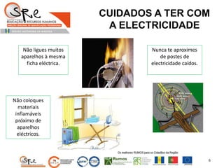 CUIDADOS A TER COM
A ELECTRICIDADE
Não ligues muitos
aparelhos à mesma
ficha eléctrica.
Nunca te aproximes
de postes de
electricidade caídos.
Não coloques
materiais
inflamáveis
próximo de
aparelhos
eléctricos.
6
 