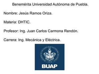 Benemérita Universidad Autónoma de Puebla.
Nombre: Jesús Ramos Oriza.
Materia: DHTIC.
Profesor: Ing. Juan Carlos Carmona Rendón.
Carrera: Ing. Mecánica y Eléctrica.
 
