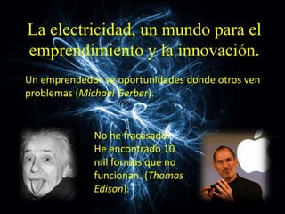 La electricidad, un mundo para el
emprendimiento y la innovación.
No he fracasado.
He encontrado 10
mil formas que no
funcionan. (Thomas
Edison).
Un emprendedor ve oportunidades donde otros ven
problemas (Michael Gerber).
 