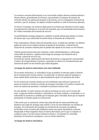Los mismos consisten básicamente en un convertidor estático alterna-continua-alterna ó
alterna-alterna, generalmente de tiristores, que permiten el arranque de motores de
corriente alterna con aplicación progresiva de tensión, con la consiguiente limitación de
corriente y par de arranque. En algunos modelos también se varía la frecuencia aplicada.

Al iniciar el arranque, los tiristores dejan pasar la corriente que alimenta el motor según
la programación realizada en el circuito de maniobra, que irá aumentando hasta alcanzar
los valores nominales de la tensión de servicio.

La posibilidad de arranque progresivo, también se puede utilizar para detener el motor,
de manera que vaya reduciendo la tensión hasta el momento de la detención

Estos arrancadores ofrecen selección de parada suave, evitando por ejemplo, los dañinos
golpes de ariete en las cañerías durante la parada de las bombas; y detención por
inyección de corriente continua para la parada más rápida de las masas en movimiento.

Además poseen protecciones por asimetría, contra sobretemperatura y sobrecarga,
contra falla de tiristores, vigilancia del tiempo de arranque con limitación de la
corriente, control de servicio con
inversión de marcha, optimización del factor de potencia a carga parcial, maximizando
el ahorro de energía durante el proceso y permiten un ahorro en el mantenimiento por
ausencia de partes en movimiento que sufran desgastes.

Arranque de motores asincrónicos con rotor bobinado

En un motor asincrónico, la velocidad a la que se produce la máxima cupla es función
de la resistencia del circuito rotórico. En particular, la máxima cupla de arranque se
tiene cuando dicha resistencia es aproximadamente igual a la reactancia del motor.

En los motores de corriente alterna con rotor bobinado, para efectuar el proceso de
puesta en marcha se instala un reóstato de arranque conectado a los anillos rozantes del
motor de manera de aumentar a voluntad la resistencia rotórica total.

En este método, el motor arranca con toda la resistencia en serie con el circuito del
rotor. Luego por medios manuales o automáticos, en forma continua o escalonada, se va
reduciendo la resistencia a medida que la máquina gana velocidad, hasta que en régimen
permanente el reóstato queda en cortocircuito.

Cabe acotar que se construyen rotores tipo jaula del tipo de ranura profunda que
producen una cupla de arranque algo similar a la de un rotor bobinado con reóstato de
arranque. En el momento del arranque la circulación de corrientes secundarias
localizadas en las cercanías del entrehierro tienen una mayor densidad de corriente,
bloqueando el flujo magnético hacia el interior del núcleo, por lo que el conjunto se
comporta como si tuviera mayor resistencia efectiva. Al aumentar la velocidad,
disminuye la frecuencia secundaria y cesa ese efecto transitorio.

Arranque de motores sincrónicos
 