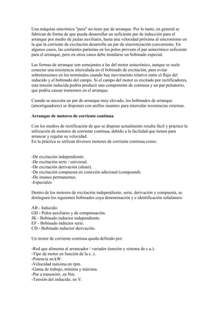 Una máquina sincrónica "pura" no tiene par de arranque. Por lo tanto, en general se
fabrican de forma de que pueda desarrollar un suficiente par de inducción para el
arranque por medio de jaulas auxiliares, hasta una velocidad próxima al sincronismo en
la que la corriente de excitación desarrolle un par de sincronización conveniente. En
algunos casos, las corrientes parásitas en los polos proveen el par asincrónico suficiente
para el arranque, pero en otros casos debe instalarse un bobinado especial.

Las formas de arranque son semejantes a las del motor asincrónico, aunque se suele
conectar una resistencia intercalada en el bobinado de excitación, para evitar
sobretensiones en los terminales cuando hay movimeinto relativo entre el flujo del
inducido y el bobinado del campo. Si el campo del motor es excitado por rectificadores,
esta tensión inducida podría producir una componente de continua y un par pulsatorio,
que podría causar trastornos en el arranque.

Cuando se necesita un par de arranque muy elevado, los bobinados de arranque
(amortiguadores) se disponen con anillos rasantes para intercalar resistencias externas.

Arranque de motores de corriente continua

Con los medios de rectificación de que se dispone actualmente resulta fácil y práctico la
utilización de motores de corriente continua, debido a la facilidad que tienen para
arrancar y regular su velocidad.
En la práctica se utilizan diversos motores de corriente continua como:


-De excitación independiente.
-De excitación serie / universal.
-De excitación derivación (shunt).
-De excitación compuesta en conexión adicional (compound).
-De imanes permanentes.
-Especiales.

Dentro de los motores de excitación independiente, serie, derivación y compuesta, se
distinguen los siguientes bobinados cuya denominación y e identificación señalamos:

AB - Inducido.
GH - Polos auxiliares y de compensación.
JK - Bobinado inductor independiente.
EF - Bobinado inductor serie.
CD - Bobinado inductor derivación.

Un motor de corriente continua queda definido por:

-Red que alimenta al arrancador / variador (tensión y sistema de c.a.).
-Tipo de motor en función de la c. c.
-Potencia en kW.
-Velocidad máxima en rpm.
-Gama de trabajo, mínima y máxima.
-Par a transmitir, en Nm.
-Tensión del inducido, en V.
 