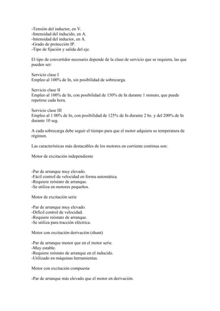-Tensión del inductor, en V.
-Intensidad del inducido, en A.
-Intensidad del inductor, en A.
-Grado de protección IP.
-Tipo de fijación y salida del eje.

El tipo de convertidor necesario depende de la clase de servicio que se requiera, las que
pueden ser:

Servicio clase I
Empleo al 100% de In, sin posibilidad de sobrecarga.

Servicio clase II
Empleo al 100% de In, con posibilidad de 150% de In durante 1 minuto, que puede
repetirse cada hora.

Servicio clase III
Empleo al 1 00% de In, con posibilidad de 125% de In durante 2 hs. y del 200% de In
durante 10 seg.

A cada sobrecarga debe seguir el tiempo para que el motor adquiera su temperatura de
régimen.

Las características más destacables de los motores en corriente continua son:

Motor de excitación independiente


-Par de arranque muy elevado.
-Fácil control de velocidad en forma automática.
-Requiere reóstato de arranque.
-Se utiliza en motores pequeños.

Motor de excitación serie

-Par de arranque muy elevado.
-Difícil control de velocidad.
-Requiere reóstato de arranque.
-Se utiliza para tracción eléctrica.

Motor con excitación derivación (shunt)

-Par de arranque menor que en el motor serie.
-Muy estable.
-Requiere reóstato de arranque en el inducido.
-Utilizado en máquinas herramientas.

Motor con excitación compuesta

-Par de arranque más elevado que el motor en derivación.
 