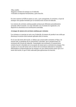 -Muy estable.
-Requiere reóstato de arranque en el inducido.
-Utilizado en máquinas herramientas y para tracción.


En estos motores la FEM en reposo es cero, y por consiguiente, la corriente y el par de
arranque sólo quedan limitados por la resistencia del circuito de inducido.

Los motores de corriente continua pueden arrancar por diferentes procedimientos
actuando sobre la tensión. Los más utilizados son el reóstato de regulación y los
dispositivos electrónicos de rectificación controlada.

Arranque de motores de corriente continua por reóstatos

Los reóstatos se conectan en serie con el inducido, de manera de producir una caida que
disminuya la tensión efectivamente aplicada sobre el mismo.

En el caso del motor derivación, se deduce que conservando constantes el flujo y la
tensión total, la pendiente de la característica velocidad / par es proporcional a la
resistencia del circuito de inducido. Aumentando esta resistencia, la característica
cortará al eje de velocidad cero en un punto de menor par (y corriente) de arranque. Por
su parte en el caso del motor serie el efecto de la resistencia adicional es semejante,
obteniéndose un determinado par de arranque con una sobrecorriente menor que en el
motor derivación, lo que lo hace adecuado para aplicaciones de tracción.
 