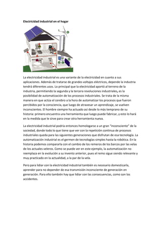 Electricidad industrial en el hogar




La electricidad industrial es una variante de la electricidad en cuanto a sus
aplicaciones. Además de tratarse de grandes voltajes eléctricos, depende la industria
tendrá diferentes usos. Lo principal que la electricidad aportó al terreno de la
industria, permitiendo la segunda y la tercera revoluciones industriales, es la
posibilidad de automatización de los procesos industriales. Se trata de la misma
manera en que actúa el cerebro a la hora de automatizar los procesos que fueron
percibidos por la consciencia, que luego de atravesar un aprendizaje, se vuelven
inconscientes. El hombre siempre ha actuado así desde lo más temprano de su
historia: primero encuentra una herramienta que luego puede fabricar, y esto lo hará
en la medida que le sirve para crear otra herramienta nueva.

La electricidad industrial podría entonces homologarse a un gran “inconsciente” de la
sociedad, donde todo lo que tiene que ver con la repetición continua de procesos
industriales queda para las siguientes generaciones que disfrutan de esa tecnología. La
automatización industrial es el germen de tecnologías simples hasta la robótica. En la
historia podemos compararla con el cambio de los remeros de los barcos por las velas
de los actuales veleros. Como se puede ver en este ejemplo, la automatización no
reemplaza en la evolución a su invento anterior, pues el remo sigue siendo relevante y
muy practicado en la actualidad, a la par de la vela.

Pero para lidiar con la electricidad industrial también es necesario domesticarla,
aprender para no depender de esa transmisión inconsciente de generación en
generación. Para ello también hay que lidiar con las consecuencias, como son los
accidentes.
 