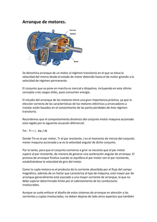 Arranque de motores.




Se denomina arranque de un motor al régimen transitorio en el que se eleva la
velocidad del mismo desde el estado de motor detenido hasta el de motor girando a la
velocidad de régimen permanente.

El conjunto que se pone en marcha es inercial y disipativo, incluyendo en este último
concepto a las cargas útiles, pues consumen energía.

El estudio del arranque de los motores tiene una gran importancia práctica, ya que la
elección correcta de las características de los motores eléctricos y arrancadores a
instalar están basados en el conocimiento de las particularidades de éste régimen
transitorio.

Recordemos que el comportamiento dinámico del conjunto motor-maquina accionada
está regido por la siguiente ecuación diferencial:

Tm - Tr = J . dw / dt

Donde Tm es el par motor, Tr el par resistente, J es el momento de inercia del conjunto
motor-maquina accionada y w es la velocidad angular de dicho conjunto.

Por lo tanto, para que el conjunto comience a girar se necesita que el par motor
supere al par resistente, de manera de generar una aceleración angular de arranque. El
proceso de arranque finaliza cuando se equilibra el par motor con el par resistente,
estabilizándose la velocidad de giro del motor.

Como la cupla motora es el producto de la corriente absorbida por el flujo del campo
magnético, además de un factor que caracteriza al tipo de máquina, este mayor par de
arranque generalmente está asociado a una mayor corriente de arranque, la que no
debe superar determinado límite por el calentamiento de los conductores
involucrados.

Aunque se suele enfocar el diseño de estos sistemas de arranque en atención a las
corrientes y cuplas involucradas, no deben dejarse de lado otros aspectos que también
 