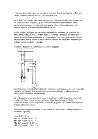 resultan importantes, como por ejemplo el consumo de energía disipada en forma de
calor y las perturbaciones sobre la red de baja tensión.

Estas perturbaciones incluyen principalmente las caídas de tensión (muy notables en
los elementos de iluminación), que pueden afectar el funcionamiento de otros
elementos conectados a la misma, lo que resulta crítico en las instalaciones con
muchos motores que realizan frecuentes arranques.

Por otro lado, los dispositivos de arranque pueden ser de operación manual o por
contactores. Estos últimos permiten efectuar el mando a distancia del motor con
cables de secciones pequeñas (sólo se requiere la corriente necesaria para la bobina
del contactor), lo que facilita el accionamiento y diseño del dispositivo de control por
trabajar con intensidades reducidas.

Arranque de motores asincrónicos con rotor en jaula




Los motores de corriente alterna con rotor en jaula de ardilla se pueden poner en marcha
mediante los métodos de arranque directo o a tensión reducida (excluimos de esta
exposición a los motores monofásicos).

En ambos casos, la corriente de arranque generalmente resulta mayor que la nominal,
produciendo las perturbaciones comentadas en la red de distribución. Estos
inconvenientes no son tan importantes en motores pequeños, que habitualmente pueden
arrancar a tensión nominal.

Por ejemplo, el código municipal fija los límites de corriente en el arranque indicados
en la tabla siguiente:

Hasta 3 HP 4,0 . In
Más de 3 hasta 6 HP 3,5 . In
Más de 6 hasta 9 HP 3,1 . In
Más de 9 hasta 12 HP 2,8 . In
Más de 12 hasta 15 HP 2,5 . In
 