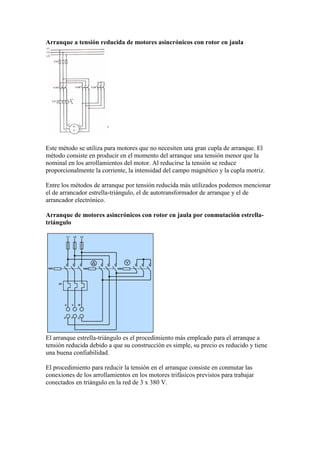 Arranque a tensión reducida de motores asincrónicos con rotor en jaula




Este método se utiliza para motores que no necesiten una gran cupla de arranque. El
método consiste en producir en el momento del arranque una tensión menor que la
nominal en los arrollamientos del motor. Al reducirse la tensión se reduce
proporcionalmente la corriente, la intensidad del campo magnético y la cupla motriz.

Entre los métodos de arranque por tensión reducida más utilizados podemos mencionar
el de arrancador estrella-triángulo, el de autotransformador de arranque y el de
arrancador electrónico.

Arranque de motores asincrónicos con rotor en jaula por conmutación estrella-
triángulo




El arranque estrella-triángulo es el procedimiento más empleado para el arranque a
tensión reducida debido a que su construcción es simple, su precio es reducido y tiene
una buena confiabilidad.

El procedimiento para reducir la tensión en el arranque consiste en conmutar las
conexiones de los arrollamientos en los motores trifásicos previstos para trabajar
conectados en triángulo en la red de 3 x 380 V.
 