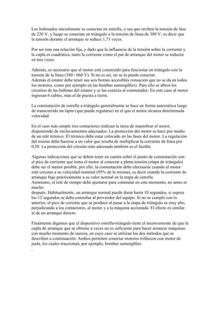 Los bobinados inicialmente se conectan en estrella, o sea que reciben la tensión de fase
de 220 V, y luego se conectan en triángulo a la tensión de línea de 380 V; es decir que
la tensión durante el arranque se reduce 1,73 veces.

Por ser ésta una relación fija, y dado que la influencia de la tensión sobre la corriente y
la cupla es cuadrática, tanto la corriente como el par de arranque del motor se reducen
en tres veces.

Además, es necesario que el motor esté construído para funcionar en triángulo con la
tensión de la línea (380 / 660 V). Si no es así, no se lo puede conectar.
Además el estator debe tener sus seis bornes accesibles (situación que no se da en todos
los motores, como por ejemplo en las bombas sumergibles). Para ello se abren los
circuitos de las bobinas del estator y se las conecta al conmutador. En este caso al motor
ingresan 6 cables, más el de puesta a tierra.

La conmutación de estrella a triángulo generalmente se hace en forma automática luego
de transcurrido un lapso (que puede regularse) en el que el motor alcanza determinada
velocidad.

En el caso más simple tres contactores realizan la tarea de maniobrar el motor,
disponiendo de enclavamientos adecuados. La protección del motor se hace por medio
de un relé térmico. El térmico debe estar colocado en las fases del motor. La regulación
del mismo debe hacerse a un valor que resulta de multiplicar la corriente de línea por
0,58. La protección del circuito más adecuada también es el fusible.

Algunas indicaciones que se deben tener en cuenta sobre el punto de conmutación son:
el pico de corriente que toma el motor al conectar a plena tensión (etapa de triángulo)
debe ser el menor posible; por ello, la conmutación debe efectuarse cuando el motor
esté cercano a su velocidad nominal (95% de la misma), es decir cuando la corriente de
arranque baje prácticamente a su valor normal en la etapa de estrella.
Asimismo, el relé de tiempo debe ajustarse para conmutar en este momento, no antes ni
mucho
después. Habitualmente, un arranque normal puede durar hasta 10 segundos, si supera
los 12 segundos se debe consultar al proveedor del equipo. Si no se cumple con lo
anterior, el pico de coriente que se produce al pasar a la etapa de triángulo es muy alto,
perjudicando a los contactores, al motor y a la máquina accionada. El efecto es similar
al de un arranque directo.

Finalmente digamos que el dispositivo estrella-triángulo tiene el inconveniente de que la
cupla de arranque que se obtiene a veces no es suficiente para hacer arrancar máquinas
con mucho momento de inercia, en cuyo caso se utilizan los dos métodos que se
describen a continuación. Ambos permiten conectar motores trifásicos con motor de
jaula, los cuales traccionan, por ejemplo, bombas sumergibles.
 