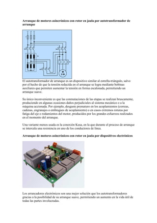 Arranque de motores asincrónicos con rotor en jaula por autotransformador de
arranque




El autotransformador de arranque es un dispositivo similar al estrella-triángulo, salvo
por el hecho de que la tensión reducida en el arranque se logra mediante bobinas
auxiliares que permiten aumentar la tensión en forma escalonada, permitiendo un
arranque suave.

Su único inconveniente es que las conmutaciones de las etapas se realizan bruscamente,
produciendo en algunas ocasiones daños perjudiciales al sistema mecánico o a la
máquina accionada. Por ejemplo, desgaste prematuro en los acoplamientos (correas,
cadenas, engranajes o embragues de acoplamiento) o en casos extremos roturas por
fatiga del eje o rodamientos del motor, producidos por los grandes esfuerzos realizados
en el momento del arranque.

Una variante menos usada es la conexión Kusa, en la que durante el proceso de arranque
se intercala una resistencia en uno de los conductores de línea.

Arranque de motores asincrónicos con rotor en jaula por dispositivos electrónicos




Los arrancadores electrónicos son una mejor solución que los autotransformadores
gracias a la posibilidad de su arranque suave, permitiendo un aumento en la vida útil de
todas las partes involucradas.
 