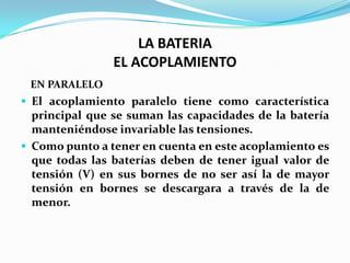 LA BATERIA
                EL ACOPLAMIENTO
 EN PARALELO
 El acoplamiento paralelo tiene como característica
  principal que se suman las capacidades de la batería
  manteniéndose invariable las tensiones.
 Como punto a tener en cuenta en este acoplamiento es
  que todas las baterías deben de tener igual valor de
  tensión (V) en sus bornes de no ser así la de mayor
  tensión en bornes se descargara a través de la de
  menor.
 
