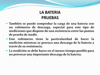 LA BATERIA
                       PRUEBAS
 También se puede comprobar la carga de una batería con
  un voltímetro de descarga, especial para este tipo de
  mediciones que dispone de una resistencia entre las puntas
  de prueba de medir.
 Este voltímetro tiene la particularidad de hacer la
  medición mientras se provoca una descarga de la batería a
  través de su resistencia.
 La medición se debe hacer en el menor tiempo posible para
  no provocar una importante descarga de la batería.
 