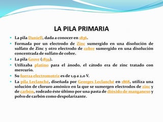 LA PILA PRIMARIA
 La pila Daniell, dada a conocer en 1836.
 Formada por un electrodo de Zinc sumergido en una disolución de
  sulfato de Zinc y otro electrodo de cobre sumergido en una disolución
  concentrada de sulfato de cobre.
 La pila Grove (1839).
 Utilizaba platino para el ánodo, el cátodo era de zinc tratado con
  mercurio.
 Su fuerza electromotriz es de 1,9 a 2,0 V.
 La pila Leclanché, diseñada por Georges Leclanché en 1868, utiliza una
  solución de cloruro amónico en la que se sumergen electrodos de zinc y
  de carbón, rodeado éste último por una pasta de dióxido de manganeso y
  polvo de carbón como despolarizante.
 