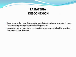 LA BATERIA
                          DESCONEXION

 Cada vez que hay que desconectar una batería primero se quita el cable
  de masa o negativo y después el cable positivo.
 para conectar la batería al revés primero se conecta el cable positivo y
  después el cable de masa.
 
