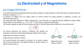 Las Cargas Eléctricas
La naturaleza presenta propiedades eléctricas porque existen las cargas eléctricas. Existen dos tipos de cargas eléctricas:
positivas y negativas (+ y -).
En general, los objetos que nos rodean tienen el mismo número de cargas positivas y negativas, es decir, son
eléctricamente neutros.
Las cargas eléctricas negativas se deben, típicamente, a los electrones. La carga del electrón establece la carga unidad:
Carga unidad: La del electrón: 𝑞𝑞𝑒𝑒 = 1.6 × 10−19 C (por tanto, la carga está cuantizada).
Los cuerpos cargados se ejercen fuerzas eléctricas entre si. Dichas fuerzas vienen dadas por la Ley de Coulomb:
Las fuerzas eléctricas son fuerzas a distancia, que pueden ser
atractivas o repulsivas, dependiendo del signo relativo de las cargas:
Cargas del mismo signo se repelen.
Cargas de signo contrario se atraen.
Los cuerpos neutros (sin carga), en principio, no se atraen, aunque
esto no es del todo cierto. Los dipolos eléctricos, siendo neutros, se
ejercen fuerzas entre si.
La Electricidad y el Magnetismo
Cargas del mismo
signo se repelen.
𝐹𝐹 = 𝑘𝑘
𝑞𝑞1𝑞𝑞2
𝑟𝑟2
Cargas de distinto
signo se atraen.
 