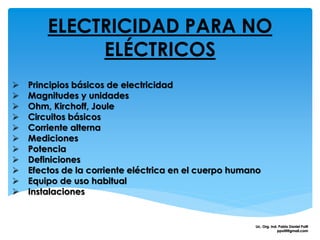 ELECTRICIDAD PARA NO
ELÉCTRICOS
 Principios básicos de electricidad
 Magnitudes y unidades
 Ohm, Kirchoff, Joule
 Circuitos básicos
 Corriente alterna
 Mediciones
 Potencia
 Definiciones
 Efectos de la corriente eléctrica en el cuerpo humano
 Equipo de uso habitual
 Instalaciones
Lic. Org. Ind. Pablo Daniel Polti
ppolti@gmail.com
 