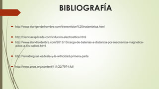 BIBLIOGRAFÍA
 http://www.elorigendelhombre.com/transmision%20inalambrica.html
 http://cienciaexplicada.com/induccin-electrosttica.html
 http://www.elandroidelibre.com/2013/10/carga-de-baterias-a-distancia-por-resonancia-magnetica-
adios-a-los-cables.html
 http://teslablog.iaa.es/tesla-y-la-witricidad-primera-parte
 http://www.pnas.org/content/111/22/7974.full
 