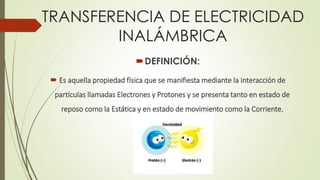 TRANSFERENCIA DE ELECTRICIDAD
INALÁMBRICA
DEFINICIÓN:
 Es aquella propiedad física que se manifiesta mediante la interacción de
partículas llamadas Electrones y Protones y se presenta tanto en estado de
reposo como la Estática y en estado de movimiento como la Corriente.
 