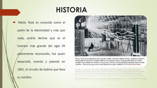 HISTORIA
 Nikola Tesla es conocido como el
padre de la electricidad y más que
nada, podría decirse que es el
inventor más grande del siglo XX
pobremente reconocido, fue quien
desarrolló, inventó y patentó en
1891, el circuito de bobina que lleva
su nombre.
 