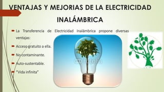 VENTAJAS Y MEJORIAS DE LA ELECTRICIDAD
INALÁMBRICA
 La Transferencia de Electricidad Inalámbrica propone diversas
ventajas:
 Acceso gratuito a ella.
 No contaminante.
 Auto-sustentable.
 “Vida infinita”
 