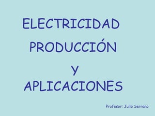 ELECTRICIDAD
PRODUCCIÓN
      Y
APLICACIONES
          Profesor: Julio Serrano
 