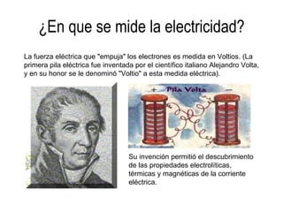 ¿En que se mide la electricidad? La fuerza eléctrica que "empuja" los electrones es medida en Voltios. (La primera pila eléctrica fue inventada por el científico italiano Alejandro Volta, y en su honor se le denominó "Voltio" a esta medida eléctrica). Su invención permitió el descubrimiento de las propiedades electrolíticas, térmicas y magnéticas de la corriente eléctrica. 