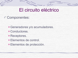 El circuito eléctrico 
Componentes: 
Generadores y/o acumuladores. 
Conductores. 
Receptores. 
Elementos de control. 
Elementos de protección. 
 