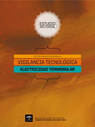 ESTUDIO
             SECTORIAL




     SECTOR ENERGÍAS RENOVABLES


VIGILANCIA TECNOLÓGICA
ELECTRICIDAD TERMOSOLAR




      Agencia de Innovación y Desarrollo de Andalucía IDEA
      CONSEJERÍA DE ECONOMÍA, INNOVACIÓN Y CIENCIA
 