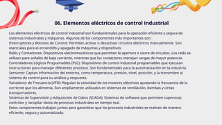 06. Elementos eléctricos de control industrial
Los elementos eléctricos de control industrial son fundamentales para la operación eficiente y segura de
sistemas industriales y máquinas. Algunos de los componentes más importantes son:
Interruptores y Botones de Control: Permiten activar o desactivar circuitos eléctricos manualmente. Son
esenciales para el encendido y apagado de máquinas y dispositivos.
Relés y Contactores: Dispositivos electromecánicos que permiten la apertura o cierre de circuitos. Los relés se
utilizan para señales de baja corriente, mientras que los contactores manejan cargas de mayor potencia.
Controladores Lógicos Programables (PLC): Dispositivos de control industrial programables que ejecutan
instrucciones para manejar diferentes procesos. Son fundamentales para la automatización en la industria.
Sensores: Captan información del entorno, como temperatura, presión, nivel, posición, y la transmiten al
sistema de control para su análisis y respuesta.
Variadores de Frecuencia (VFD): Regulan la velocidad de los motores eléctricos ajustando la frecuencia de la
corriente que los alimenta. Son ampliamente utilizados en sistemas de ventilación, bombas y cintas
transportadoras.
Sistemas de Supervisión y Adquisición de Datos (SCADA): Sistemas de software que permiten supervisar,
controlar y recopilar datos de procesos industriales en tiempo real.
Estos componentes trabajan juntos para garantizar que los procesos industriales se realicen de manera
eficiente, segura y automatizada.
 