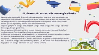 La generación sustentable de energía eléctrica se produce a partir de recursos naturales que
se renuevan constantemente y no se agotan, como el viento, el sol, el agua y la lluvia. Este tipo
de energía se conoce como energía renovable y se caracteriza por no utilizar combustibles
fósiles, que son agotables y dañinos para el medio ambiente.
Algunos ejemplos de energía renovable son: Energía eólica, Energía solar, Energía hidráulica,
Bioenergía, Energía geotérmica.
La energía sustentable es importante porque: No agota los recursos naturales, No daña el
medio ambiente, Permite satisfacer la demanda actual de energía.
El desarrollo sustentable de la energía eléctrica es un desarrollo económico que busca mejorar
la calidad de vida de la sociedad y disminuir los impactos ambientales.
En hogares… La energía solar es la manera más utilizada de generar tu propia energía en casa.
Esta se divide en energía solar fotovoltaica y térmica. Las dos tienen el fin de autoabastecer el
hogar, bien con energía eléctrica o con agua caliente sanitaria.
01. Generación sustentable de energía eléctrica
 