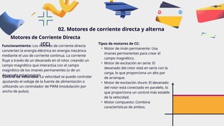 02. Motores de corriente directa y alterna
Motores de Corriente Directa
(CC)
Funcionamiento: Los motores de corriente directa
convierten la energía eléctrica en energía mecánica
mediante el uso de corriente continua. La corriente
fluye a través de un devanado en el rotor, creando un
campo magnético que interactúa con el campo
magnético de los imanes permanentes (o de un
devanado estacionario).
Tipos de motores de CC:
• Motor de imán permanente: Usa
imanes permanentes para crear el
campo magnético.
• Motor de excitación en serie: El
devanado del rotor está en serie con la
carga, lo que proporciona un alto par
de arranque.
• Motor de excitación shunt: El devanado
del rotor está conectado en paralelo, lo
que proporciona un control más estable
de la velocidad.
• Motor compuesto: Combina
características de ambos.
Control de velocidad: La velocidad se puede controlar
ajustando el voltaje de la fuente de alimentación o
utilizando un controlador de PWM (modulación por
ancho de pulso).
 