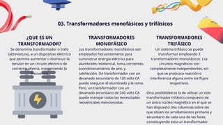 TRANSFORMADORES
MONOFÁSICO
Los transformadores monofásicos son
empleados frecuentemente para
suministrar energía eléctrica para
alumbrado residencial, toma-corrientes,
acondicionamiento de aire, y
calefacción. Un transformador con un
devanado secundario de 120 volts CA
puede asegurar el alumbrado y la toma.
Pero, un transformador con un
devanado secundario de 240 volts CA
puede manejar todas las necesidades
residenciales mencionadas.
03. Transformadores monofásicos y trifásicos
¿QUE ES UN
TRANSFORMADOR?
Se denomina transformador o trafo
(abreviatura), a un dispositivo eléctrico
que permite aumentar o disminuir la
tensión en un circuito eléctrico de
corriente alterna, manteniendo la
frecuencia
TRANSFORMADORES
TRIFÁSICO
Un sistema trifásico se puede
transformar empleando 3
transformadores monofásicos. Los
circuitos magnéticos son
completamente independientes, sin
que se produzca reacción o
interferencia alguna entre los flujos
respectivos.
Otra posibilidad es la de utilizar un solo
transformador trifásico compuesto de
un único núcleo magnético en el que se
han dispuesto tres columnas sobre las
que sitúan los arrollamientos primario y
secundario de cada una de las fases,
constituyendo esto un transformador
 