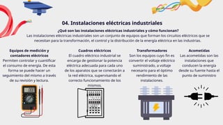 04. Instalaciones eléctricas industriales
Equipos de medición y
contadores eléctricos
Permiten controlar y cuantificar
el consumo de energía. De esta
forma se puede hacer un
seguimiento del mismo a través
de su revisión y lectura.
Cuadros eléctricos
El cuadro eléctrico industrial se
encarga de gestionar la potencia
eléctrica adecuada para cada uno
de los aparatos que se conectarán a
la red eléctrica, supervisando el
correcto funcionamiento de los
mismos.
Transformadores
Son los equipos cuyo fin es
convertir el voltaje eléctrico
suministrado, a voltaje
necesario para el óptimo
rendimiento de las
instalaciones.
Acometidas
Las acometidas son las
instalaciones que
conducen la energía
desde su fuente hasta el
punto de suministro
¿Qué son las instalaciones eléctricas industriales y cómo funcionan?
Las instalaciones eléctricas industriales son un conjunto de equipos que forman los circuitos eléctricos que se
necesitan para la transformación, el control y la distribución de la energía eléctrica en las industrias.
 