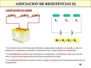 10
ASOCIACION DE RESISTENCIAS (I)
ASOCIACION DE RESISTENCIAS (I)
• ASOCIACION EN SERIE
ASOCIACION EN SERIE
R1 R2 R3
• Un circuito serie es el formado por diferentes componentes montados en cascada, es decir la
salida de un componente conectada a la entrada de otro, así para todos los componentes.
• La intensidad de corriente que circula por un componente, es del mismo valor que la de los
otros, ya que no hay ninguna derivación hacia otra parte del circuito.
• La resistencia total de un circuito en serie, es igual a la suma de las resistencias parciales de sus
componentes.
Rt = R1 +R2 + R3
 
