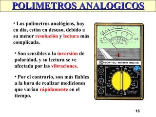 16
POLIMETROS ANALOGICOS
POLIMETROS ANALOGICOS
• Los polímetros analógicos, hoy
en día, están en desuso, debido a
su menor resolución y lectura más
complicada.
• Son sensibles a la inversión de
polaridad, y su lectura se ve
afectada por las vibraciones.
• Por el contrario, son más fiables
a la hora de realizar mediciones
que varían rápidamente en el
tiempo.
 