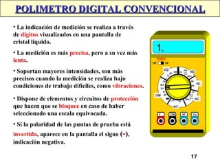 17
POLIMETRO DIGITAL CONVENCIONAL
POLIMETRO DIGITAL CONVENCIONAL
• La indicación de medición se realiza a través
de dígitos visualizados en una pantalla de
cristal liquido.
• La medición es más precisa, pero a su vez más
lenta.
• Soportan mayores intensidades, son más
precisos cuando la medición se realiza bajo
condiciones de trabajo difíciles, como vibraciones.
• Dispone de elementos y circuitos de protección
que hacen que se bloquee en caso de haber
seleccionado una escala equivocada.
• Si la polaridad de las puntas de prueba está
invertida, aparece en la pantalla el signo (-),
indicación negativa.
 