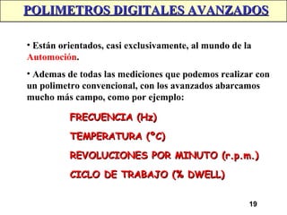 19
POLIMETROS DIGITALES AVANZADOS
POLIMETROS DIGITALES AVANZADOS
• Están orientados, casi exclusivamente, al mundo de la
Automoción.
• Ademas de todas las mediciones que podemos realizar con
un polimetro convencional, con los avanzados abarcamos
mucho más campo, como por ejemplo:
FRECUENCIA (Hz)
FRECUENCIA (Hz)
TEMPERATURA (ºC)
TEMPERATURA (ºC)
REVOLUCIONES POR MINUTO (r.p.m.)
REVOLUCIONES POR MINUTO (r.p.m.)
CICLO DE TRABAJO (% DWELL)
CICLO DE TRABAJO (% DWELL)
 