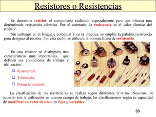 Resistores o Resistencias Se denomina  resistor   al componente realizado especialmente para que ofrezca una determinada resistencia eléctrica. Por el contrario, la  resistencia  es el valor óhmico del resistor. Sin embargo en el lenguaje coloquial y en la práctica, se emplea la palabra resistencia para designar al resistor. Por esta razón, se utilizará la nomenclatura de  resistencia . En una resistor se distinguen tres características muy importantes,  que definen sus condiciones de trabajo y utilización: Resistencia. Tolerancia. Potencia nominal. La clasificación de las resistencias se realiza según diferentes criterios. Nosotros, de acuerdo con la utilización en nuestro campo de trabajo, las clasificaremos según su capacidad de  modificar su valor óhmico , en  fijas y variables . 