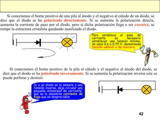 Si conectamos el borne positivo de una pila al ánodo y el negativo al cátodo de un diodo, se dice que el diodo se ha  polarizado directamente . Si se aumenta la polarización directa, aumenta la corriente de paso por el diodo, pero si dicha polarización llega a ser  excesiva , se rompe la estructura cristalina quedando inutilizado el diodo. Si conectamos el borne positivo de la pila al cátodo y el negativo al ánodo del diodo, se dice que el diodo se ha  polarizado inversamente . Si se aumenta la polarización inversa  este se puede perforar y destruir.  Para establece el paso de corriente es necesario establecer una tensión mínima, de unos 0,6 a 0,75 V, denominada  tensión umbral o de barrera. Si a un diodo se le somete a una tensión inversa, deja circular una pequeña intensidad de corriente, que se la denomina  corriente de fuga  que es despreciable   